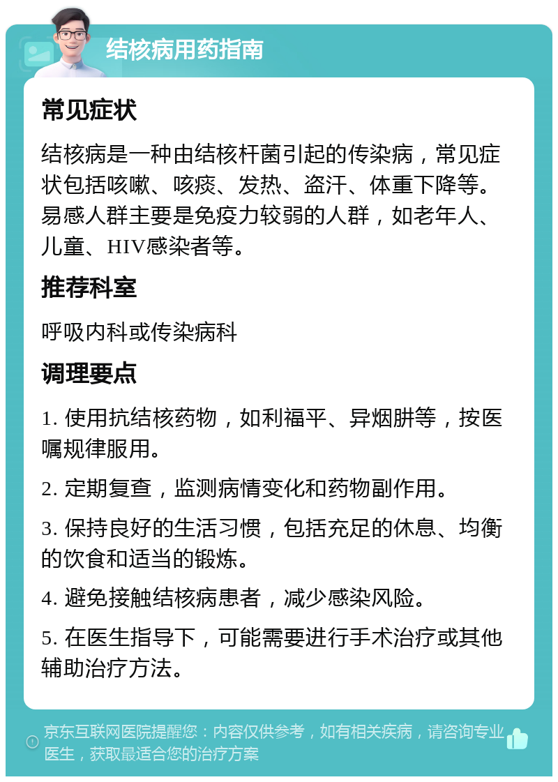 结核病用药指南 常见症状 结核病是一种由结核杆菌引起的传染病，常见症状包括咳嗽、咳痰、发热、盗汗、体重下降等。易感人群主要是免疫力较弱的人群，如老年人、儿童、HIV感染者等。 推荐科室 呼吸内科或传染病科 调理要点 1. 使用抗结核药物，如利福平、异烟肼等，按医嘱规律服用。 2. 定期复查，监测病情变化和药物副作用。 3. 保持良好的生活习惯，包括充足的休息、均衡的饮食和适当的锻炼。 4. 避免接触结核病患者，减少感染风险。 5. 在医生指导下，可能需要进行手术治疗或其他辅助治疗方法。