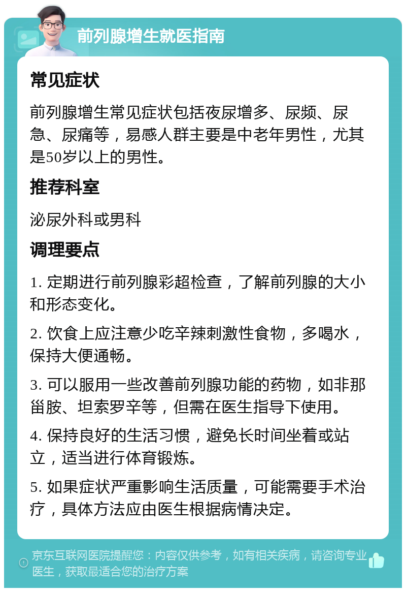 前列腺增生就医指南 常见症状 前列腺增生常见症状包括夜尿增多、尿频、尿急、尿痛等，易感人群主要是中老年男性，尤其是50岁以上的男性。 推荐科室 泌尿外科或男科 调理要点 1. 定期进行前列腺彩超检查，了解前列腺的大小和形态变化。 2. 饮食上应注意少吃辛辣刺激性食物，多喝水，保持大便通畅。 3. 可以服用一些改善前列腺功能的药物，如非那甾胺、坦索罗辛等，但需在医生指导下使用。 4. 保持良好的生活习惯，避免长时间坐着或站立，适当进行体育锻炼。 5. 如果症状严重影响生活质量，可能需要手术治疗，具体方法应由医生根据病情决定。