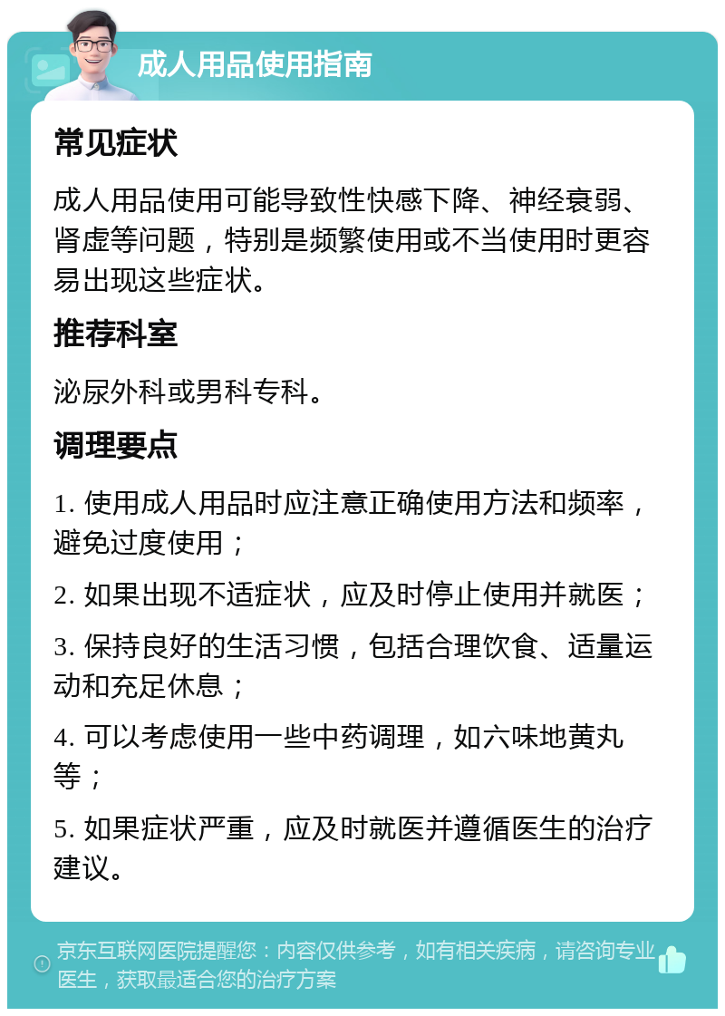 成人用品使用指南 常见症状 成人用品使用可能导致性快感下降、神经衰弱、肾虚等问题，特别是频繁使用或不当使用时更容易出现这些症状。 推荐科室 泌尿外科或男科专科。 调理要点 1. 使用成人用品时应注意正确使用方法和频率，避免过度使用； 2. 如果出现不适症状，应及时停止使用并就医； 3. 保持良好的生活习惯，包括合理饮食、适量运动和充足休息； 4. 可以考虑使用一些中药调理，如六味地黄丸等； 5. 如果症状严重，应及时就医并遵循医生的治疗建议。