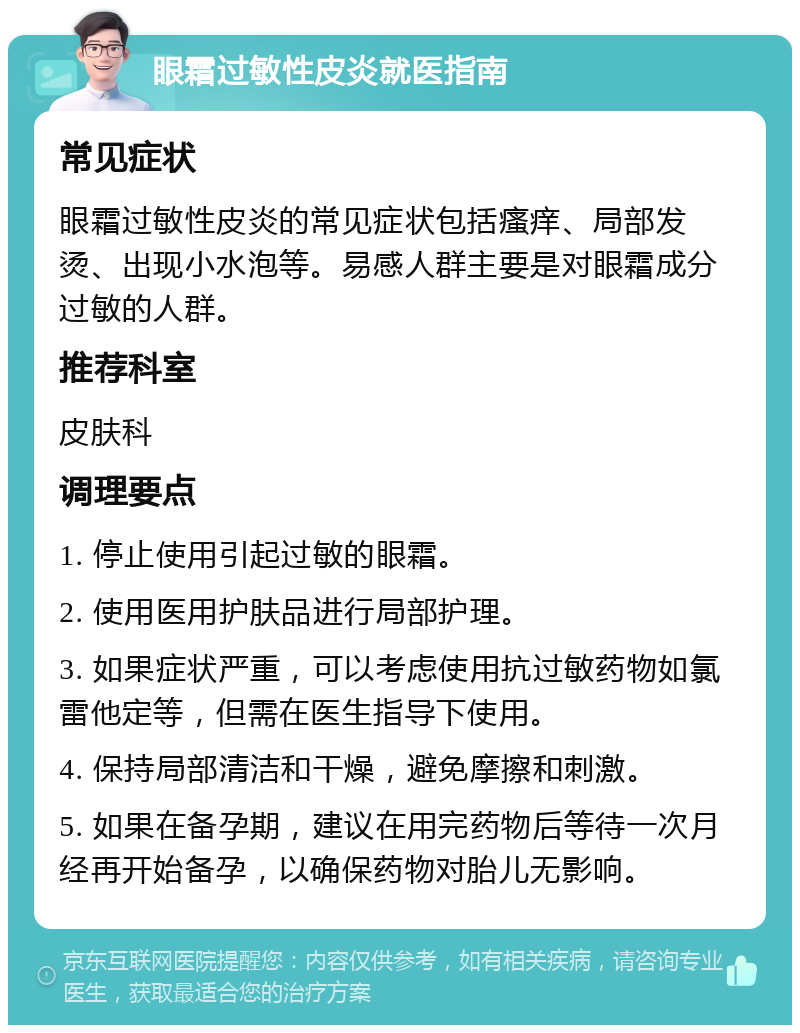 眼霜过敏性皮炎就医指南 常见症状 眼霜过敏性皮炎的常见症状包括瘙痒、局部发烫、出现小水泡等。易感人群主要是对眼霜成分过敏的人群。 推荐科室 皮肤科 调理要点 1. 停止使用引起过敏的眼霜。 2. 使用医用护肤品进行局部护理。 3. 如果症状严重，可以考虑使用抗过敏药物如氯雷他定等，但需在医生指导下使用。 4. 保持局部清洁和干燥，避免摩擦和刺激。 5. 如果在备孕期，建议在用完药物后等待一次月经再开始备孕，以确保药物对胎儿无影响。