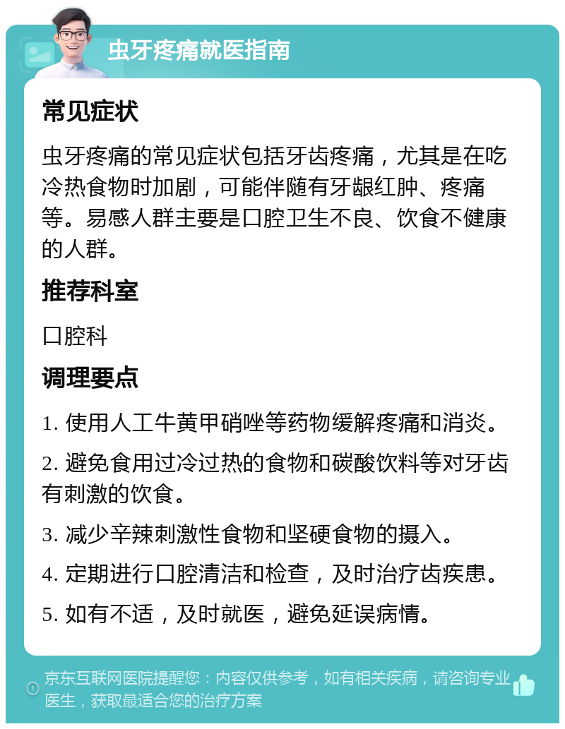 虫牙疼痛就医指南 常见症状 虫牙疼痛的常见症状包括牙齿疼痛，尤其是在吃冷热食物时加剧，可能伴随有牙龈红肿、疼痛等。易感人群主要是口腔卫生不良、饮食不健康的人群。 推荐科室 口腔科 调理要点 1. 使用人工牛黄甲硝唑等药物缓解疼痛和消炎。 2. 避免食用过冷过热的食物和碳酸饮料等对牙齿有刺激的饮食。 3. 减少辛辣刺激性食物和坚硬食物的摄入。 4. 定期进行口腔清洁和检查，及时治疗齿疾患。 5. 如有不适，及时就医，避免延误病情。