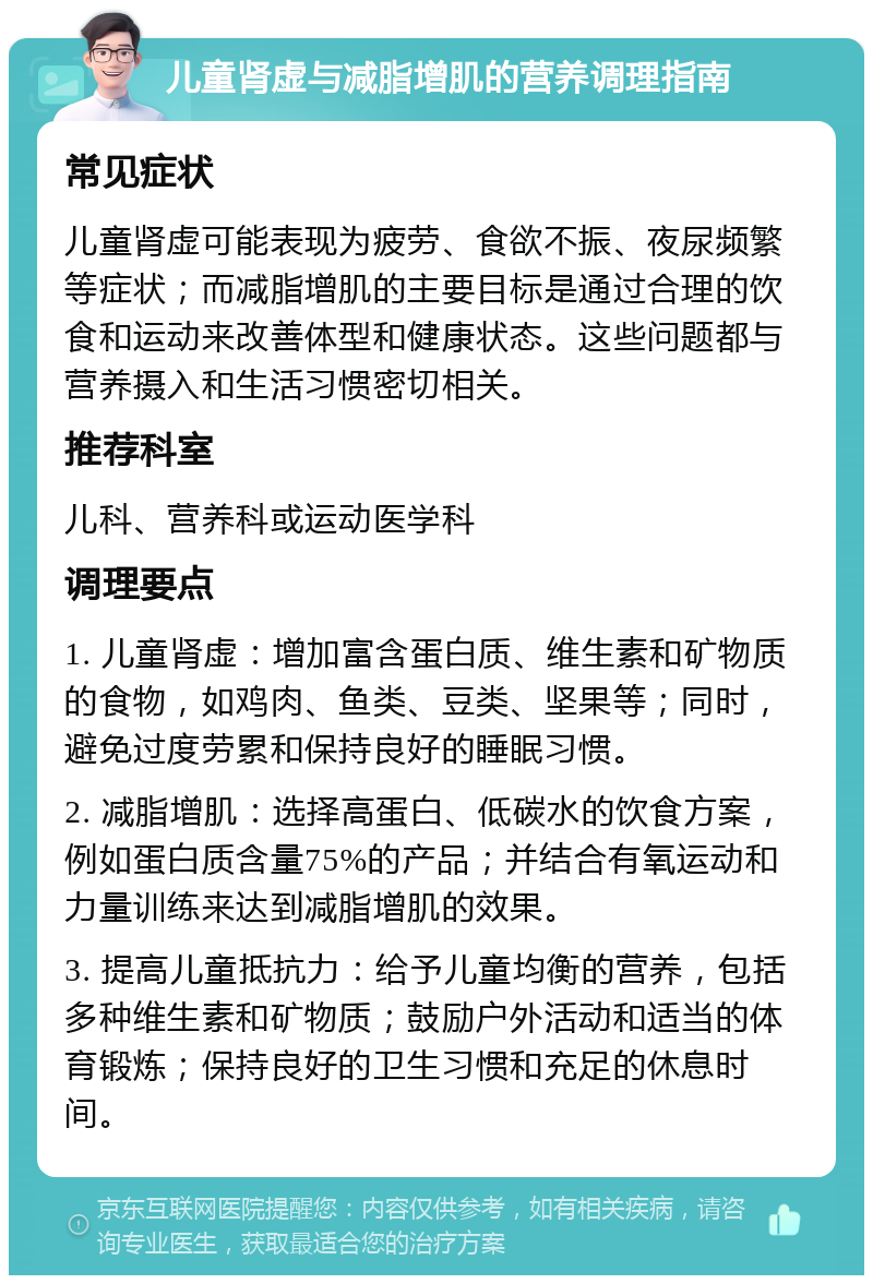 儿童肾虚与减脂增肌的营养调理指南 常见症状 儿童肾虚可能表现为疲劳、食欲不振、夜尿频繁等症状；而减脂增肌的主要目标是通过合理的饮食和运动来改善体型和健康状态。这些问题都与营养摄入和生活习惯密切相关。 推荐科室 儿科、营养科或运动医学科 调理要点 1. 儿童肾虚：增加富含蛋白质、维生素和矿物质的食物，如鸡肉、鱼类、豆类、坚果等；同时，避免过度劳累和保持良好的睡眠习惯。 2. 减脂增肌：选择高蛋白、低碳水的饮食方案，例如蛋白质含量75%的产品；并结合有氧运动和力量训练来达到减脂增肌的效果。 3. 提高儿童抵抗力：给予儿童均衡的营养，包括多种维生素和矿物质；鼓励户外活动和适当的体育锻炼；保持良好的卫生习惯和充足的休息时间。