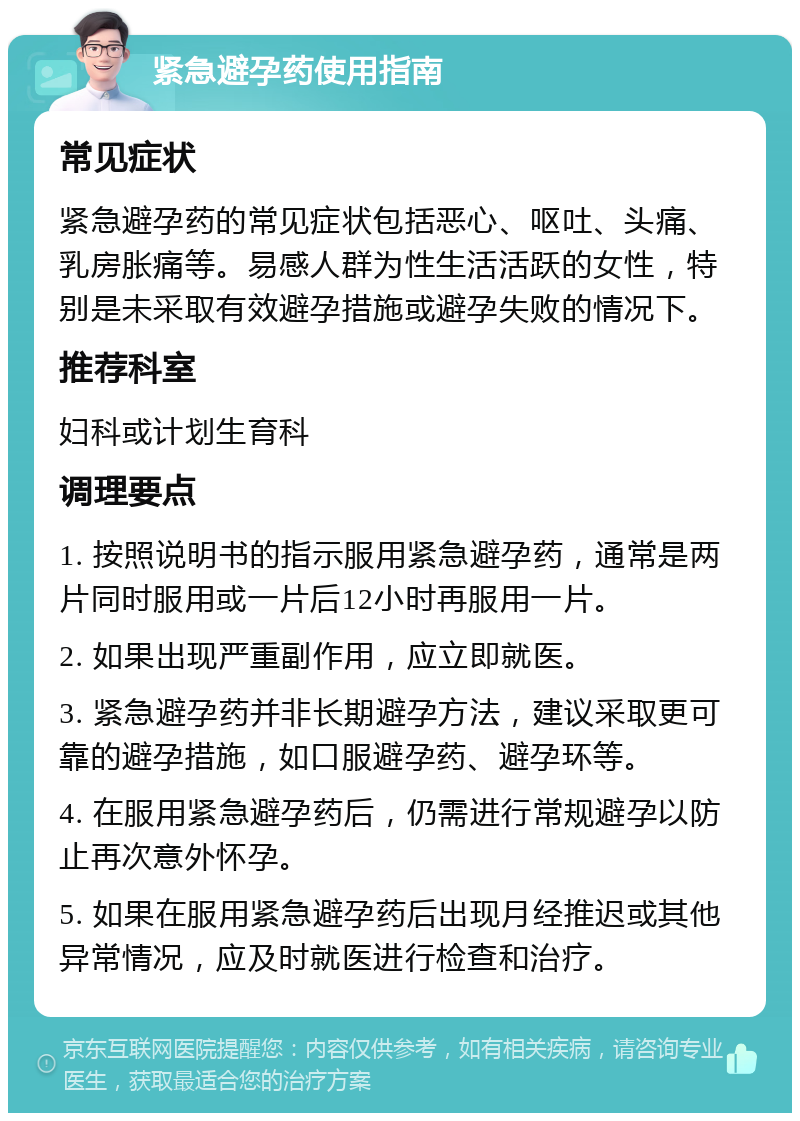 紧急避孕药使用指南 常见症状 紧急避孕药的常见症状包括恶心、呕吐、头痛、乳房胀痛等。易感人群为性生活活跃的女性，特别是未采取有效避孕措施或避孕失败的情况下。 推荐科室 妇科或计划生育科 调理要点 1. 按照说明书的指示服用紧急避孕药，通常是两片同时服用或一片后12小时再服用一片。 2. 如果出现严重副作用，应立即就医。 3. 紧急避孕药并非长期避孕方法，建议采取更可靠的避孕措施，如口服避孕药、避孕环等。 4. 在服用紧急避孕药后，仍需进行常规避孕以防止再次意外怀孕。 5. 如果在服用紧急避孕药后出现月经推迟或其他异常情况，应及时就医进行检查和治疗。