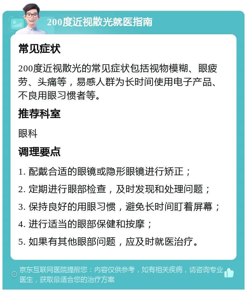 200度近视散光就医指南 常见症状 200度近视散光的常见症状包括视物模糊、眼疲劳、头痛等，易感人群为长时间使用电子产品、不良用眼习惯者等。 推荐科室 眼科 调理要点 1. 配戴合适的眼镜或隐形眼镜进行矫正； 2. 定期进行眼部检查，及时发现和处理问题； 3. 保持良好的用眼习惯，避免长时间盯着屏幕； 4. 进行适当的眼部保健和按摩； 5. 如果有其他眼部问题，应及时就医治疗。