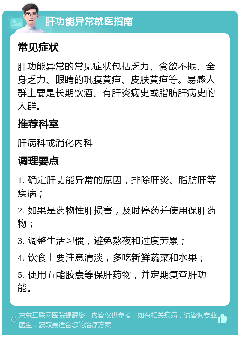 肝功能异常就医指南 常见症状 肝功能异常的常见症状包括乏力、食欲不振、全身乏力、眼睛的巩膜黄疸、皮肤黄疸等。易感人群主要是长期饮酒、有肝炎病史或脂肪肝病史的人群。 推荐科室 肝病科或消化内科 调理要点 1. 确定肝功能异常的原因，排除肝炎、脂肪肝等疾病； 2. 如果是药物性肝损害，及时停药并使用保肝药物； 3. 调整生活习惯，避免熬夜和过度劳累； 4. 饮食上要注意清淡，多吃新鲜蔬菜和水果； 5. 使用五酯胶囊等保肝药物，并定期复查肝功能。