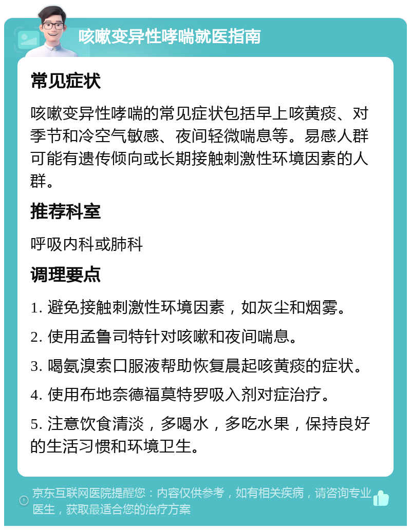 咳嗽变异性哮喘就医指南 常见症状 咳嗽变异性哮喘的常见症状包括早上咳黄痰、对季节和冷空气敏感、夜间轻微喘息等。易感人群可能有遗传倾向或长期接触刺激性环境因素的人群。 推荐科室 呼吸内科或肺科 调理要点 1. 避免接触刺激性环境因素，如灰尘和烟雾。 2. 使用孟鲁司特针对咳嗽和夜间喘息。 3. 喝氨溴索口服液帮助恢复晨起咳黄痰的症状。 4. 使用布地奈德福莫特罗吸入剂对症治疗。 5. 注意饮食清淡，多喝水，多吃水果，保持良好的生活习惯和环境卫生。