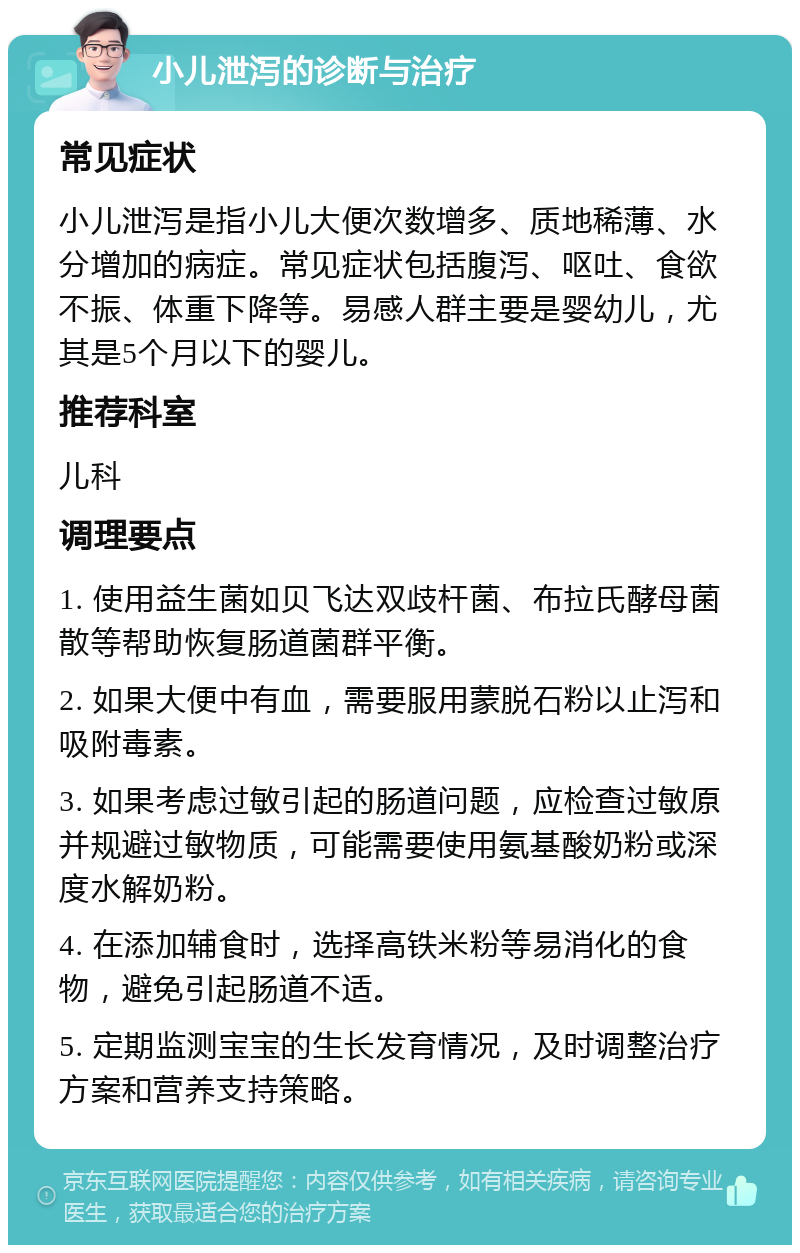 小儿泄泻的诊断与治疗 常见症状 小儿泄泻是指小儿大便次数增多、质地稀薄、水分增加的病症。常见症状包括腹泻、呕吐、食欲不振、体重下降等。易感人群主要是婴幼儿，尤其是5个月以下的婴儿。 推荐科室 儿科 调理要点 1. 使用益生菌如贝飞达双歧杆菌、布拉氏酵母菌散等帮助恢复肠道菌群平衡。 2. 如果大便中有血，需要服用蒙脱石粉以止泻和吸附毒素。 3. 如果考虑过敏引起的肠道问题，应检查过敏原并规避过敏物质，可能需要使用氨基酸奶粉或深度水解奶粉。 4. 在添加辅食时，选择高铁米粉等易消化的食物，避免引起肠道不适。 5. 定期监测宝宝的生长发育情况，及时调整治疗方案和营养支持策略。