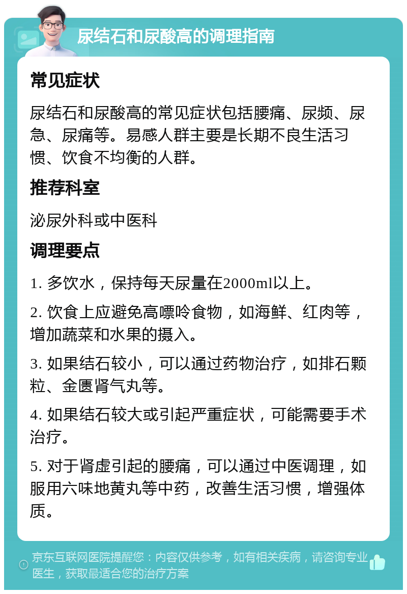 尿结石和尿酸高的调理指南 常见症状 尿结石和尿酸高的常见症状包括腰痛、尿频、尿急、尿痛等。易感人群主要是长期不良生活习惯、饮食不均衡的人群。 推荐科室 泌尿外科或中医科 调理要点 1. 多饮水，保持每天尿量在2000ml以上。 2. 饮食上应避免高嘌呤食物，如海鲜、红肉等，增加蔬菜和水果的摄入。 3. 如果结石较小，可以通过药物治疗，如排石颗粒、金匮肾气丸等。 4. 如果结石较大或引起严重症状，可能需要手术治疗。 5. 对于肾虚引起的腰痛，可以通过中医调理，如服用六味地黄丸等中药，改善生活习惯，增强体质。