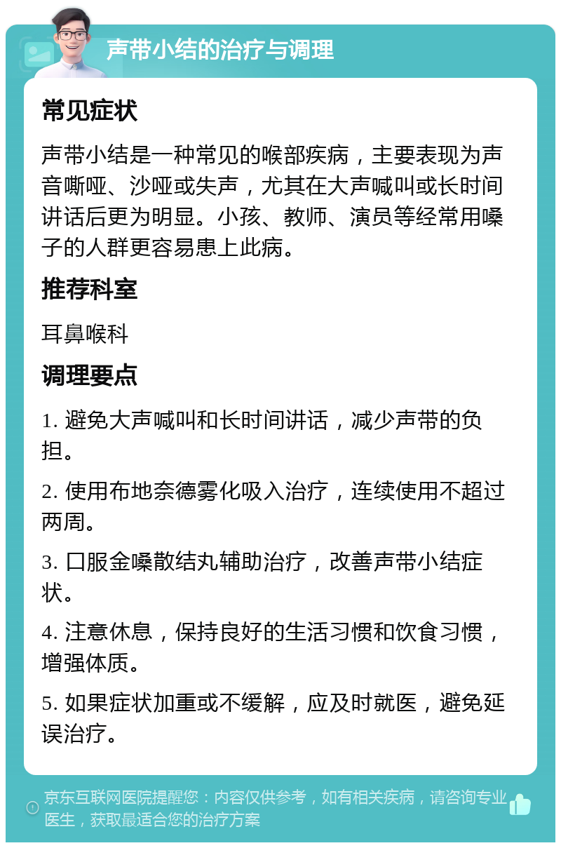 声带小结的治疗与调理 常见症状 声带小结是一种常见的喉部疾病，主要表现为声音嘶哑、沙哑或失声，尤其在大声喊叫或长时间讲话后更为明显。小孩、教师、演员等经常用嗓子的人群更容易患上此病。 推荐科室 耳鼻喉科 调理要点 1. 避免大声喊叫和长时间讲话，减少声带的负担。 2. 使用布地奈德雾化吸入治疗，连续使用不超过两周。 3. 口服金嗓散结丸辅助治疗，改善声带小结症状。 4. 注意休息，保持良好的生活习惯和饮食习惯，增强体质。 5. 如果症状加重或不缓解，应及时就医，避免延误治疗。