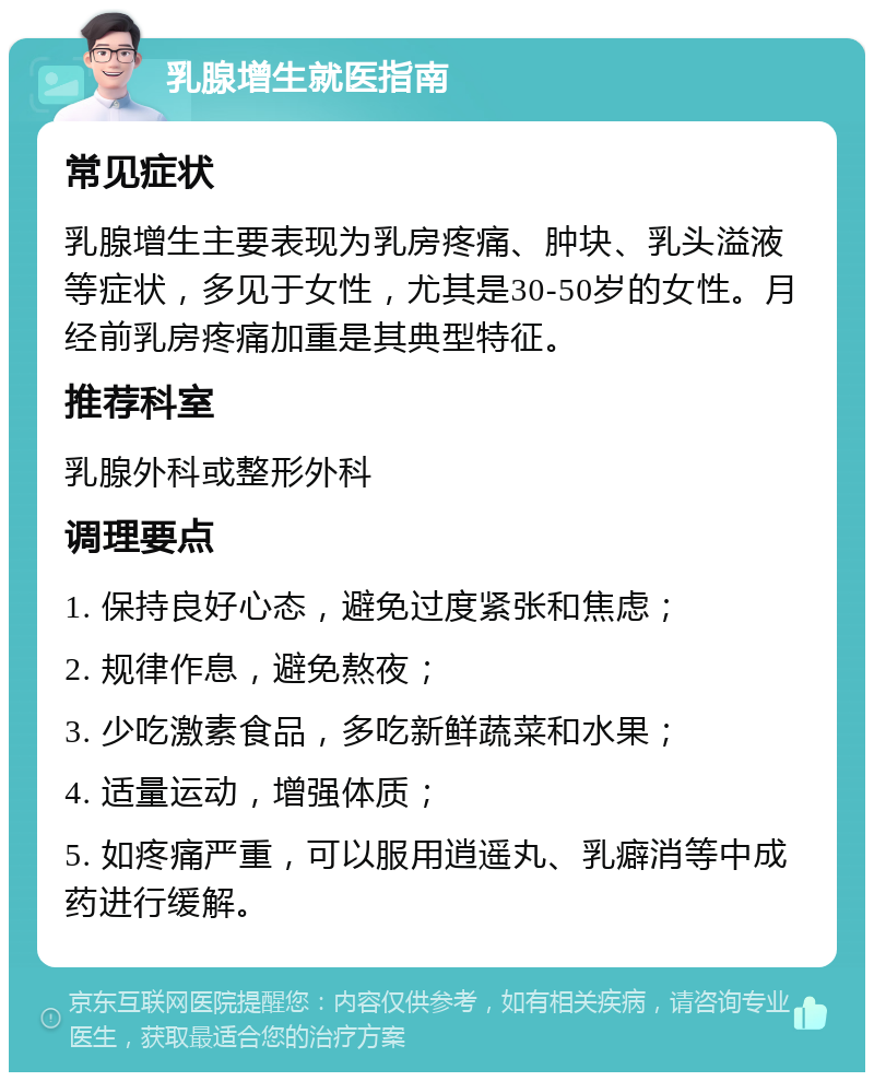 乳腺增生就医指南 常见症状 乳腺增生主要表现为乳房疼痛、肿块、乳头溢液等症状，多见于女性，尤其是30-50岁的女性。月经前乳房疼痛加重是其典型特征。 推荐科室 乳腺外科或整形外科 调理要点 1. 保持良好心态，避免过度紧张和焦虑； 2. 规律作息，避免熬夜； 3. 少吃激素食品，多吃新鲜蔬菜和水果； 4. 适量运动，增强体质； 5. 如疼痛严重，可以服用逍遥丸、乳癖消等中成药进行缓解。