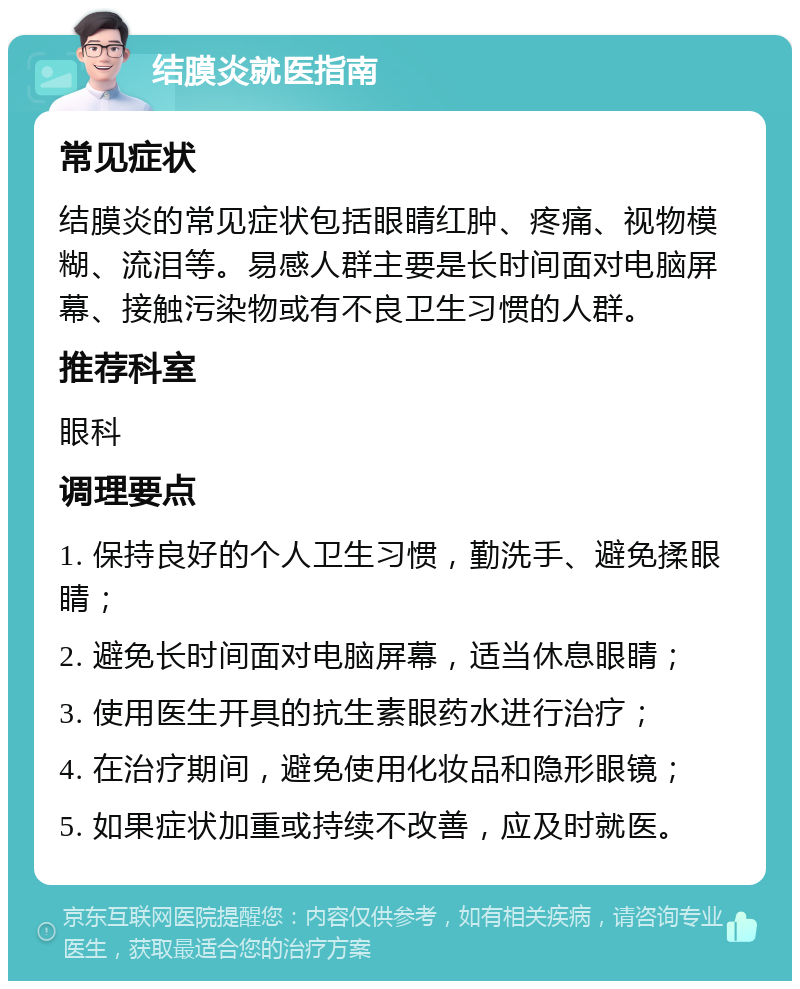 结膜炎就医指南 常见症状 结膜炎的常见症状包括眼睛红肿、疼痛、视物模糊、流泪等。易感人群主要是长时间面对电脑屏幕、接触污染物或有不良卫生习惯的人群。 推荐科室 眼科 调理要点 1. 保持良好的个人卫生习惯，勤洗手、避免揉眼睛； 2. 避免长时间面对电脑屏幕，适当休息眼睛； 3. 使用医生开具的抗生素眼药水进行治疗； 4. 在治疗期间，避免使用化妆品和隐形眼镜； 5. 如果症状加重或持续不改善，应及时就医。