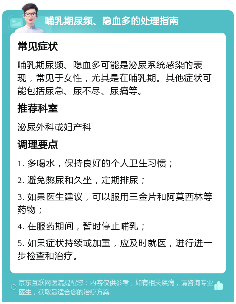 哺乳期尿频、隐血多的处理指南 常见症状 哺乳期尿频、隐血多可能是泌尿系统感染的表现，常见于女性，尤其是在哺乳期。其他症状可能包括尿急、尿不尽、尿痛等。 推荐科室 泌尿外科或妇产科 调理要点 1. 多喝水，保持良好的个人卫生习惯； 2. 避免憋尿和久坐，定期排尿； 3. 如果医生建议，可以服用三金片和阿莫西林等药物； 4. 在服药期间，暂时停止哺乳； 5. 如果症状持续或加重，应及时就医，进行进一步检查和治疗。