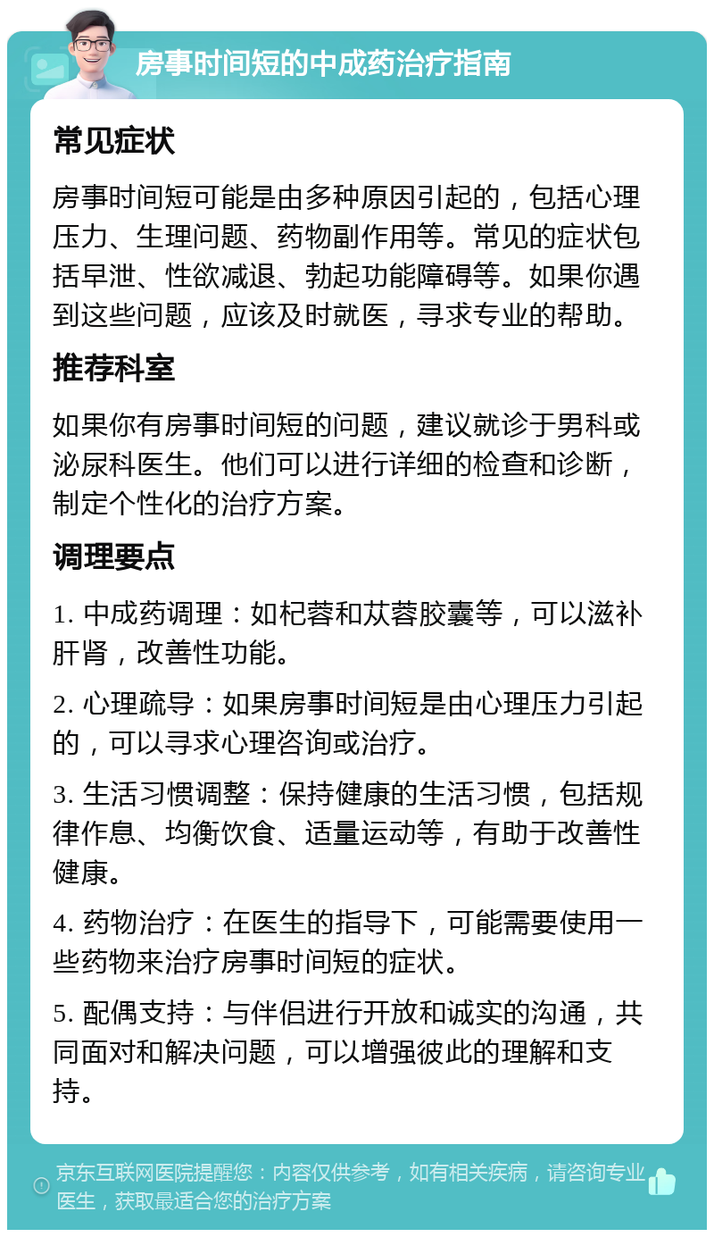 房事时间短的中成药治疗指南 常见症状 房事时间短可能是由多种原因引起的，包括心理压力、生理问题、药物副作用等。常见的症状包括早泄、性欲减退、勃起功能障碍等。如果你遇到这些问题，应该及时就医，寻求专业的帮助。 推荐科室 如果你有房事时间短的问题，建议就诊于男科或泌尿科医生。他们可以进行详细的检查和诊断，制定个性化的治疗方案。 调理要点 1. 中成药调理：如杞蓉和苁蓉胶囊等，可以滋补肝肾，改善性功能。 2. 心理疏导：如果房事时间短是由心理压力引起的，可以寻求心理咨询或治疗。 3. 生活习惯调整：保持健康的生活习惯，包括规律作息、均衡饮食、适量运动等，有助于改善性健康。 4. 药物治疗：在医生的指导下，可能需要使用一些药物来治疗房事时间短的症状。 5. 配偶支持：与伴侣进行开放和诚实的沟通，共同面对和解决问题，可以增强彼此的理解和支持。