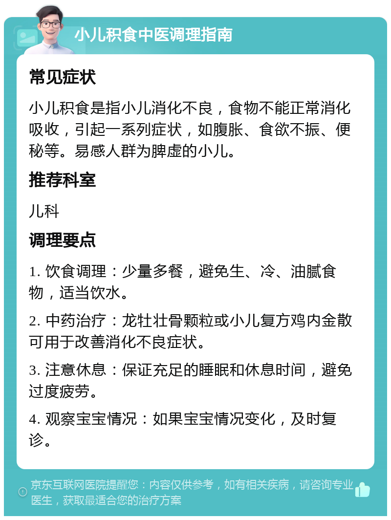 小儿积食中医调理指南 常见症状 小儿积食是指小儿消化不良，食物不能正常消化吸收，引起一系列症状，如腹胀、食欲不振、便秘等。易感人群为脾虚的小儿。 推荐科室 儿科 调理要点 1. 饮食调理：少量多餐，避免生、冷、油腻食物，适当饮水。 2. 中药治疗：龙牡壮骨颗粒或小儿复方鸡内金散可用于改善消化不良症状。 3. 注意休息：保证充足的睡眠和休息时间，避免过度疲劳。 4. 观察宝宝情况：如果宝宝情况变化，及时复诊。