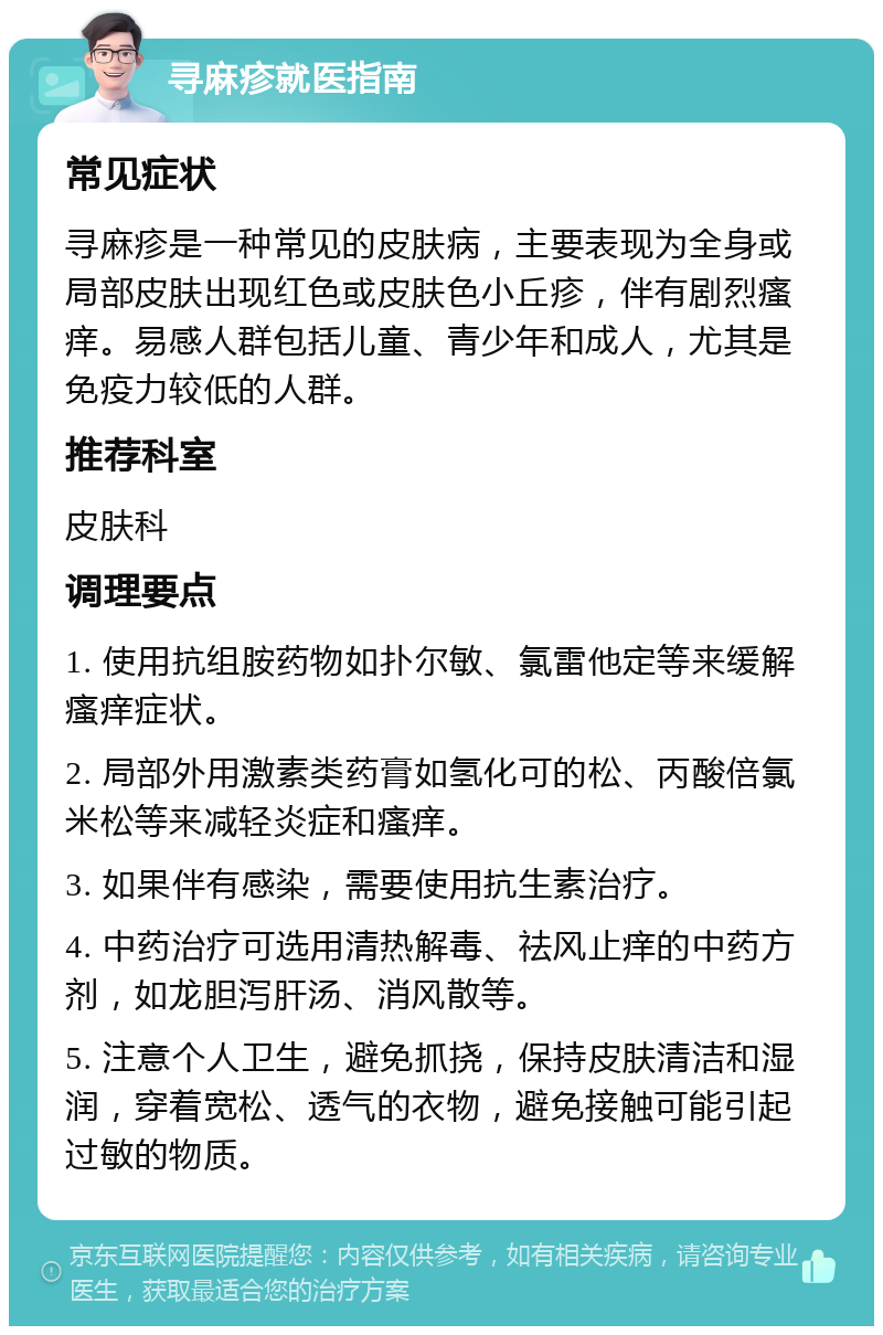 寻麻疹就医指南 常见症状 寻麻疹是一种常见的皮肤病，主要表现为全身或局部皮肤出现红色或皮肤色小丘疹，伴有剧烈瘙痒。易感人群包括儿童、青少年和成人，尤其是免疫力较低的人群。 推荐科室 皮肤科 调理要点 1. 使用抗组胺药物如扑尔敏、氯雷他定等来缓解瘙痒症状。 2. 局部外用激素类药膏如氢化可的松、丙酸倍氯米松等来减轻炎症和瘙痒。 3. 如果伴有感染，需要使用抗生素治疗。 4. 中药治疗可选用清热解毒、祛风止痒的中药方剂，如龙胆泻肝汤、消风散等。 5. 注意个人卫生，避免抓挠，保持皮肤清洁和湿润，穿着宽松、透气的衣物，避免接触可能引起过敏的物质。