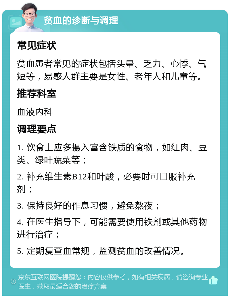 贫血的诊断与调理 常见症状 贫血患者常见的症状包括头晕、乏力、心悸、气短等，易感人群主要是女性、老年人和儿童等。 推荐科室 血液内科 调理要点 1. 饮食上应多摄入富含铁质的食物，如红肉、豆类、绿叶蔬菜等； 2. 补充维生素B12和叶酸，必要时可口服补充剂； 3. 保持良好的作息习惯，避免熬夜； 4. 在医生指导下，可能需要使用铁剂或其他药物进行治疗； 5. 定期复查血常规，监测贫血的改善情况。