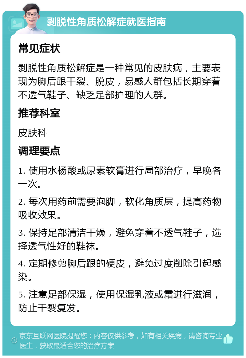 剥脱性角质松解症就医指南 常见症状 剥脱性角质松解症是一种常见的皮肤病，主要表现为脚后跟干裂、脱皮，易感人群包括长期穿着不透气鞋子、缺乏足部护理的人群。 推荐科室 皮肤科 调理要点 1. 使用水杨酸或尿素软膏进行局部治疗，早晚各一次。 2. 每次用药前需要泡脚，软化角质层，提高药物吸收效果。 3. 保持足部清洁干燥，避免穿着不透气鞋子，选择透气性好的鞋袜。 4. 定期修剪脚后跟的硬皮，避免过度削除引起感染。 5. 注意足部保湿，使用保湿乳液或霜进行滋润，防止干裂复发。