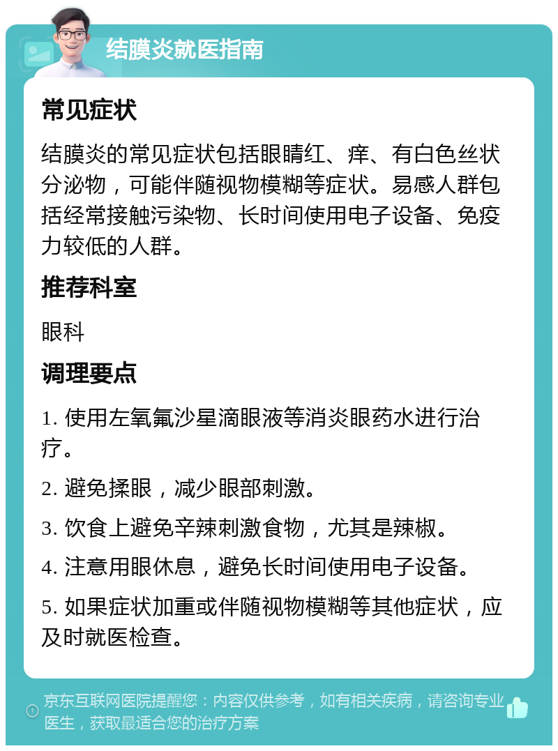 结膜炎就医指南 常见症状 结膜炎的常见症状包括眼睛红、痒、有白色丝状分泌物，可能伴随视物模糊等症状。易感人群包括经常接触污染物、长时间使用电子设备、免疫力较低的人群。 推荐科室 眼科 调理要点 1. 使用左氧氟沙星滴眼液等消炎眼药水进行治疗。 2. 避免揉眼，减少眼部刺激。 3. 饮食上避免辛辣刺激食物，尤其是辣椒。 4. 注意用眼休息，避免长时间使用电子设备。 5. 如果症状加重或伴随视物模糊等其他症状，应及时就医检查。