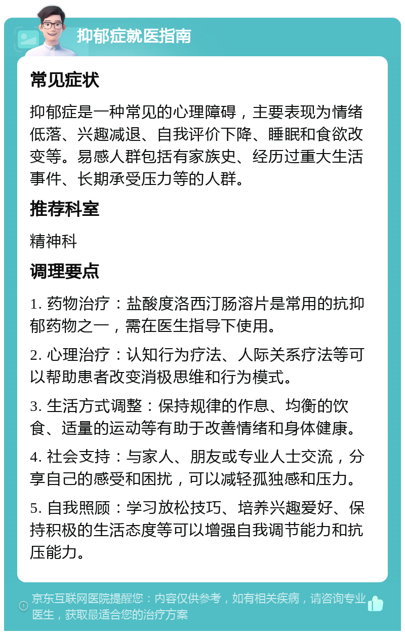 抑郁症就医指南 常见症状 抑郁症是一种常见的心理障碍，主要表现为情绪低落、兴趣减退、自我评价下降、睡眠和食欲改变等。易感人群包括有家族史、经历过重大生活事件、长期承受压力等的人群。 推荐科室 精神科 调理要点 1. 药物治疗：盐酸度洛西汀肠溶片是常用的抗抑郁药物之一，需在医生指导下使用。 2. 心理治疗：认知行为疗法、人际关系疗法等可以帮助患者改变消极思维和行为模式。 3. 生活方式调整：保持规律的作息、均衡的饮食、适量的运动等有助于改善情绪和身体健康。 4. 社会支持：与家人、朋友或专业人士交流，分享自己的感受和困扰，可以减轻孤独感和压力。 5. 自我照顾：学习放松技巧、培养兴趣爱好、保持积极的生活态度等可以增强自我调节能力和抗压能力。