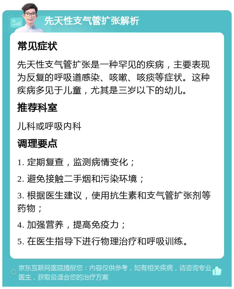 先天性支气管扩张解析 常见症状 先天性支气管扩张是一种罕见的疾病，主要表现为反复的呼吸道感染、咳嗽、咳痰等症状。这种疾病多见于儿童，尤其是三岁以下的幼儿。 推荐科室 儿科或呼吸内科 调理要点 1. 定期复查，监测病情变化； 2. 避免接触二手烟和污染环境； 3. 根据医生建议，使用抗生素和支气管扩张剂等药物； 4. 加强营养，提高免疫力； 5. 在医生指导下进行物理治疗和呼吸训练。