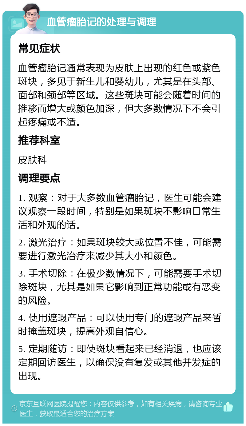 血管瘤胎记的处理与调理 常见症状 血管瘤胎记通常表现为皮肤上出现的红色或紫色斑块，多见于新生儿和婴幼儿，尤其是在头部、面部和颈部等区域。这些斑块可能会随着时间的推移而增大或颜色加深，但大多数情况下不会引起疼痛或不适。 推荐科室 皮肤科 调理要点 1. 观察：对于大多数血管瘤胎记，医生可能会建议观察一段时间，特别是如果斑块不影响日常生活和外观的话。 2. 激光治疗：如果斑块较大或位置不佳，可能需要进行激光治疗来减少其大小和颜色。 3. 手术切除：在极少数情况下，可能需要手术切除斑块，尤其是如果它影响到正常功能或有恶变的风险。 4. 使用遮瑕产品：可以使用专门的遮瑕产品来暂时掩盖斑块，提高外观自信心。 5. 定期随访：即使斑块看起来已经消退，也应该定期回访医生，以确保没有复发或其他并发症的出现。