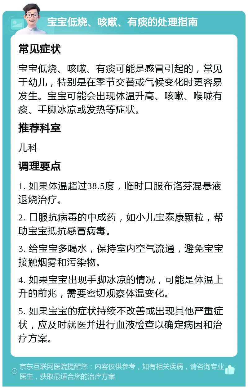 宝宝低烧、咳嗽、有痰的处理指南 常见症状 宝宝低烧、咳嗽、有痰可能是感冒引起的，常见于幼儿，特别是在季节交替或气候变化时更容易发生。宝宝可能会出现体温升高、咳嗽、喉咙有痰、手脚冰凉或发热等症状。 推荐科室 儿科 调理要点 1. 如果体温超过38.5度，临时口服布洛芬混悬液退烧治疗。 2. 口服抗病毒的中成药，如小儿宝泰康颗粒，帮助宝宝抵抗感冒病毒。 3. 给宝宝多喝水，保持室内空气流通，避免宝宝接触烟雾和污染物。 4. 如果宝宝出现手脚冰凉的情况，可能是体温上升的前兆，需要密切观察体温变化。 5. 如果宝宝的症状持续不改善或出现其他严重症状，应及时就医并进行血液检查以确定病因和治疗方案。