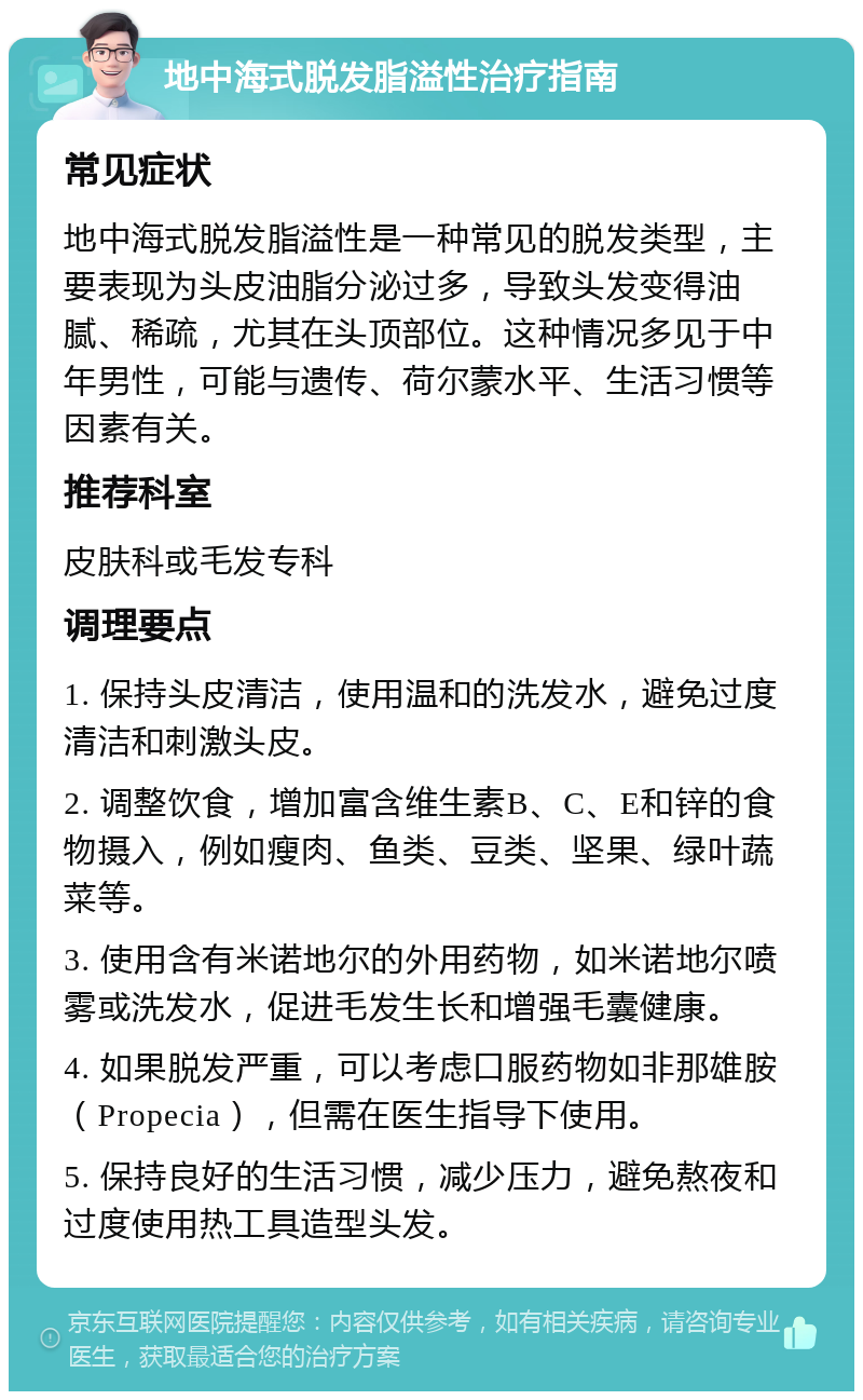 地中海式脱发脂溢性治疗指南 常见症状 地中海式脱发脂溢性是一种常见的脱发类型，主要表现为头皮油脂分泌过多，导致头发变得油腻、稀疏，尤其在头顶部位。这种情况多见于中年男性，可能与遗传、荷尔蒙水平、生活习惯等因素有关。 推荐科室 皮肤科或毛发专科 调理要点 1. 保持头皮清洁，使用温和的洗发水，避免过度清洁和刺激头皮。 2. 调整饮食，增加富含维生素B、C、E和锌的食物摄入，例如瘦肉、鱼类、豆类、坚果、绿叶蔬菜等。 3. 使用含有米诺地尔的外用药物，如米诺地尔喷雾或洗发水，促进毛发生长和增强毛囊健康。 4. 如果脱发严重，可以考虑口服药物如非那雄胺（Propecia），但需在医生指导下使用。 5. 保持良好的生活习惯，减少压力，避免熬夜和过度使用热工具造型头发。