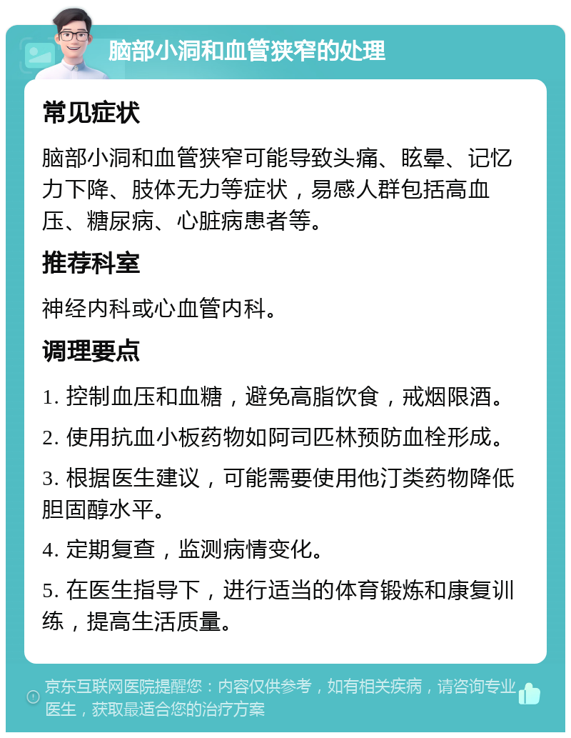 脑部小洞和血管狭窄的处理 常见症状 脑部小洞和血管狭窄可能导致头痛、眩晕、记忆力下降、肢体无力等症状，易感人群包括高血压、糖尿病、心脏病患者等。 推荐科室 神经内科或心血管内科。 调理要点 1. 控制血压和血糖，避免高脂饮食，戒烟限酒。 2. 使用抗血小板药物如阿司匹林预防血栓形成。 3. 根据医生建议，可能需要使用他汀类药物降低胆固醇水平。 4. 定期复查，监测病情变化。 5. 在医生指导下，进行适当的体育锻炼和康复训练，提高生活质量。