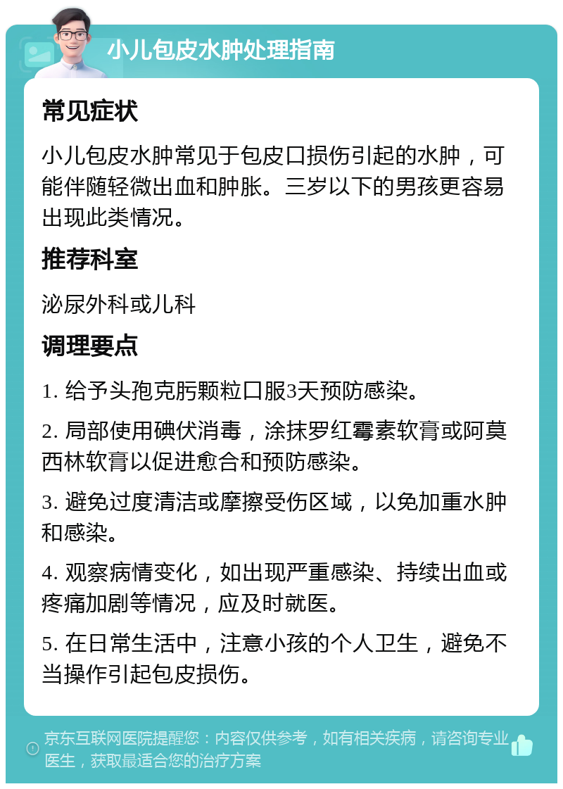 小儿包皮水肿处理指南 常见症状 小儿包皮水肿常见于包皮口损伤引起的水肿，可能伴随轻微出血和肿胀。三岁以下的男孩更容易出现此类情况。 推荐科室 泌尿外科或儿科 调理要点 1. 给予头孢克肟颗粒口服3天预防感染。 2. 局部使用碘伏消毒，涂抹罗红霉素软膏或阿莫西林软膏以促进愈合和预防感染。 3. 避免过度清洁或摩擦受伤区域，以免加重水肿和感染。 4. 观察病情变化，如出现严重感染、持续出血或疼痛加剧等情况，应及时就医。 5. 在日常生活中，注意小孩的个人卫生，避免不当操作引起包皮损伤。