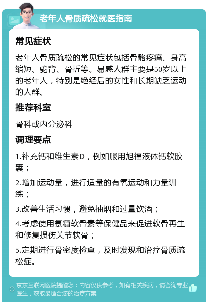 老年人骨质疏松就医指南 常见症状 老年人骨质疏松的常见症状包括骨骼疼痛、身高缩短、驼背、骨折等。易感人群主要是50岁以上的老年人，特别是绝经后的女性和长期缺乏运动的人群。 推荐科室 骨科或内分泌科 调理要点 1.补充钙和维生素D，例如服用旭福液体钙软胶囊； 2.增加运动量，进行适量的有氧运动和力量训练； 3.改善生活习惯，避免抽烟和过量饮酒； 4.考虑使用氨糖软骨素等保健品来促进软骨再生和修复损伤关节软骨； 5.定期进行骨密度检查，及时发现和治疗骨质疏松症。