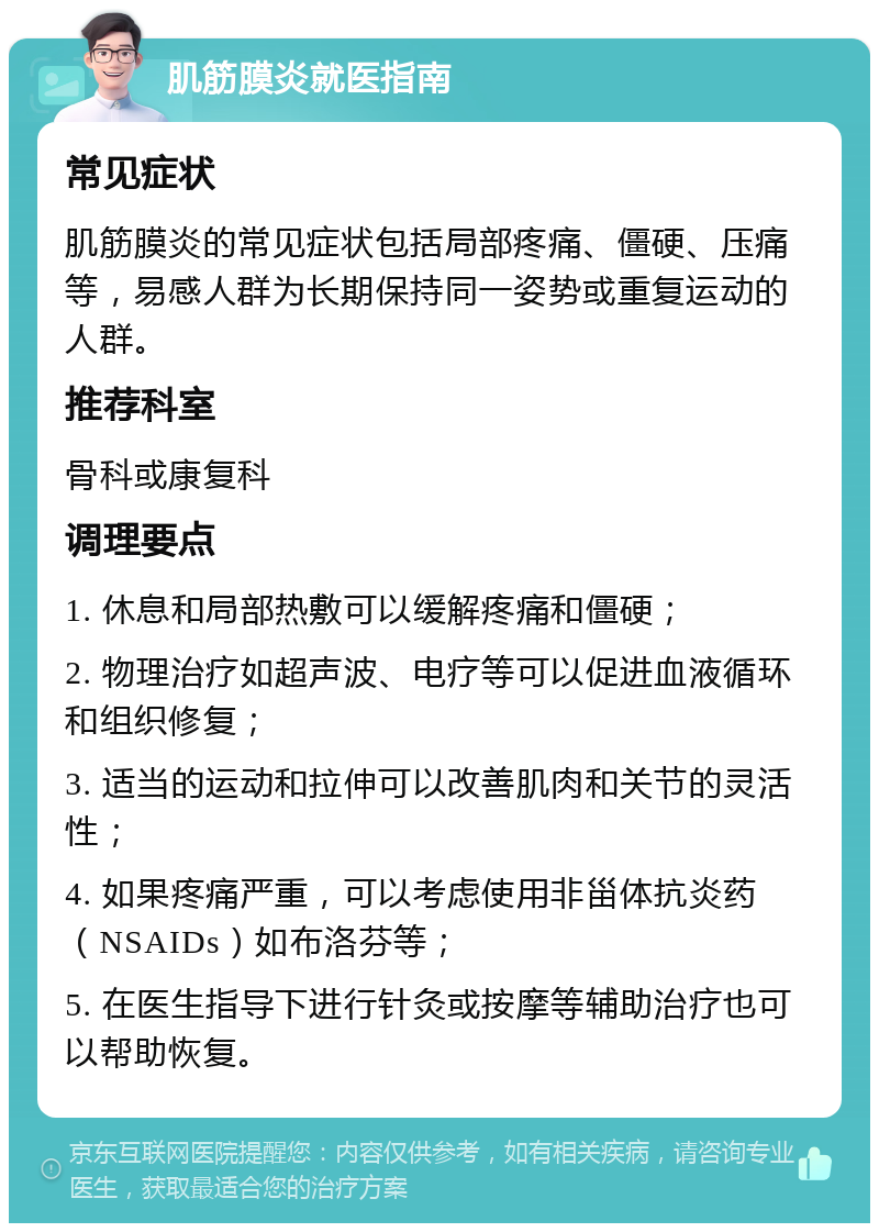 肌筋膜炎就医指南 常见症状 肌筋膜炎的常见症状包括局部疼痛、僵硬、压痛等，易感人群为长期保持同一姿势或重复运动的人群。 推荐科室 骨科或康复科 调理要点 1. 休息和局部热敷可以缓解疼痛和僵硬； 2. 物理治疗如超声波、电疗等可以促进血液循环和组织修复； 3. 适当的运动和拉伸可以改善肌肉和关节的灵活性； 4. 如果疼痛严重，可以考虑使用非甾体抗炎药（NSAIDs）如布洛芬等； 5. 在医生指导下进行针灸或按摩等辅助治疗也可以帮助恢复。