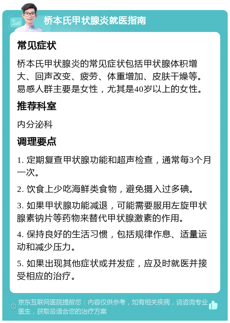 桥本氏甲状腺炎就医指南 常见症状 桥本氏甲状腺炎的常见症状包括甲状腺体积增大、回声改变、疲劳、体重增加、皮肤干燥等。易感人群主要是女性，尤其是40岁以上的女性。 推荐科室 内分泌科 调理要点 1. 定期复查甲状腺功能和超声检查，通常每3个月一次。 2. 饮食上少吃海鲜类食物，避免摄入过多碘。 3. 如果甲状腺功能减退，可能需要服用左旋甲状腺素钠片等药物来替代甲状腺激素的作用。 4. 保持良好的生活习惯，包括规律作息、适量运动和减少压力。 5. 如果出现其他症状或并发症，应及时就医并接受相应的治疗。