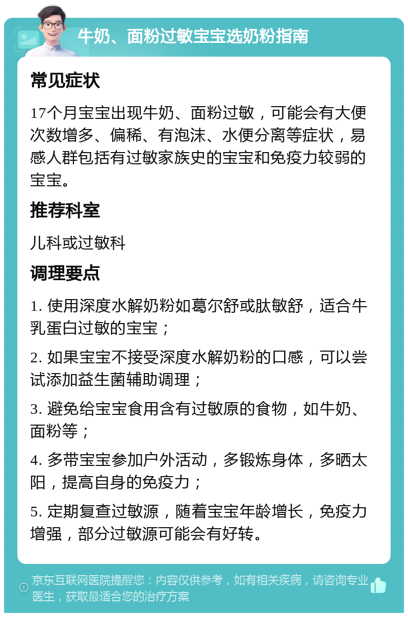 牛奶、面粉过敏宝宝选奶粉指南 常见症状 17个月宝宝出现牛奶、面粉过敏，可能会有大便次数增多、偏稀、有泡沫、水便分离等症状，易感人群包括有过敏家族史的宝宝和免疫力较弱的宝宝。 推荐科室 儿科或过敏科 调理要点 1. 使用深度水解奶粉如葛尔舒或肽敏舒，适合牛乳蛋白过敏的宝宝； 2. 如果宝宝不接受深度水解奶粉的口感，可以尝试添加益生菌辅助调理； 3. 避免给宝宝食用含有过敏原的食物，如牛奶、面粉等； 4. 多带宝宝参加户外活动，多锻炼身体，多晒太阳，提高自身的免疫力； 5. 定期复查过敏源，随着宝宝年龄增长，免疫力增强，部分过敏源可能会有好转。