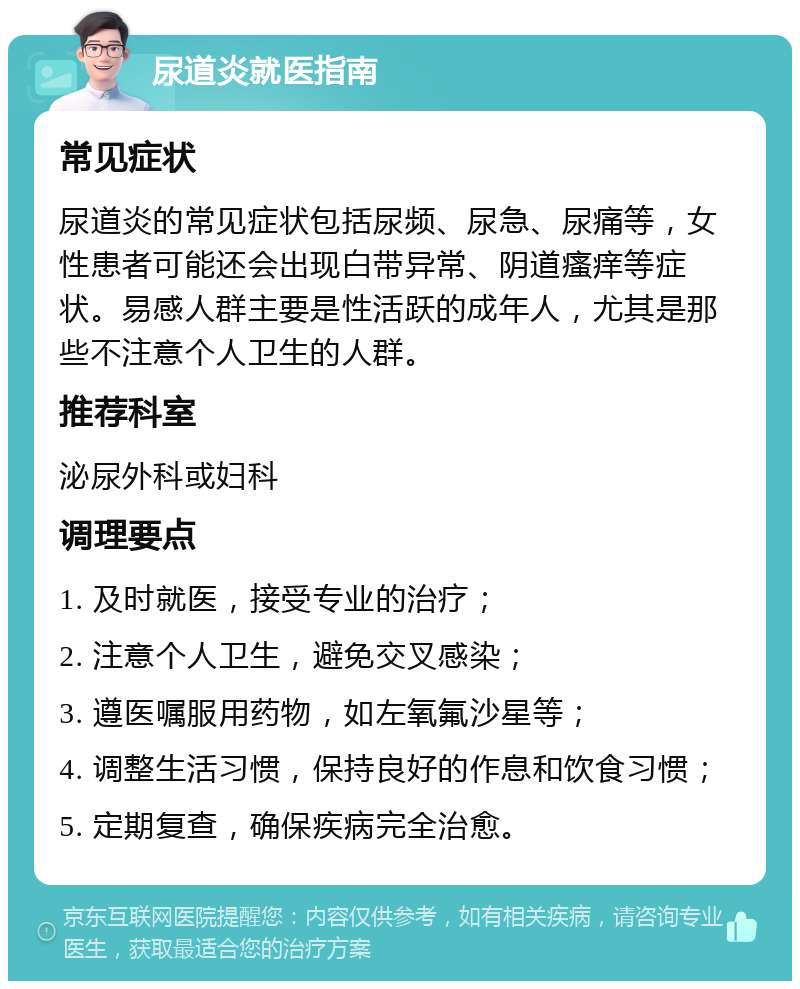 尿道炎就医指南 常见症状 尿道炎的常见症状包括尿频、尿急、尿痛等，女性患者可能还会出现白带异常、阴道瘙痒等症状。易感人群主要是性活跃的成年人，尤其是那些不注意个人卫生的人群。 推荐科室 泌尿外科或妇科 调理要点 1. 及时就医，接受专业的治疗； 2. 注意个人卫生，避免交叉感染； 3. 遵医嘱服用药物，如左氧氟沙星等； 4. 调整生活习惯，保持良好的作息和饮食习惯； 5. 定期复查，确保疾病完全治愈。