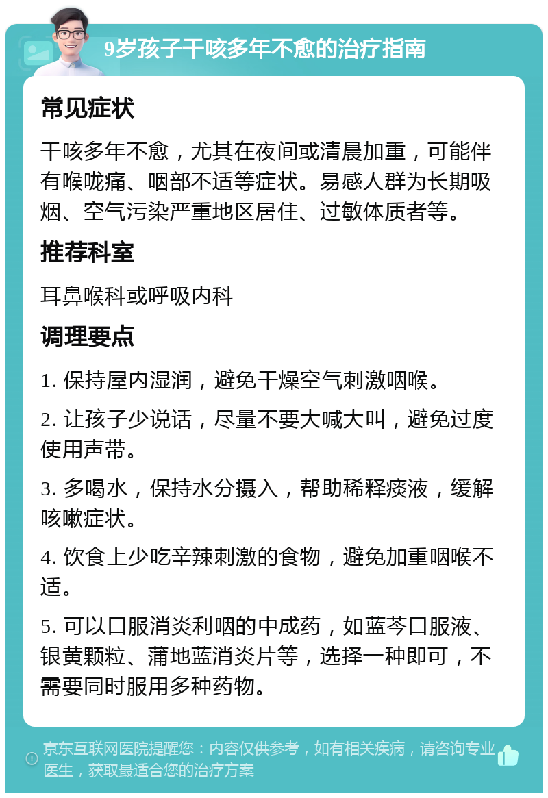 9岁孩子干咳多年不愈的治疗指南 常见症状 干咳多年不愈，尤其在夜间或清晨加重，可能伴有喉咙痛、咽部不适等症状。易感人群为长期吸烟、空气污染严重地区居住、过敏体质者等。 推荐科室 耳鼻喉科或呼吸内科 调理要点 1. 保持屋内湿润，避免干燥空气刺激咽喉。 2. 让孩子少说话，尽量不要大喊大叫，避免过度使用声带。 3. 多喝水，保持水分摄入，帮助稀释痰液，缓解咳嗽症状。 4. 饮食上少吃辛辣刺激的食物，避免加重咽喉不适。 5. 可以口服消炎利咽的中成药，如蓝芩口服液、银黄颗粒、蒲地蓝消炎片等，选择一种即可，不需要同时服用多种药物。