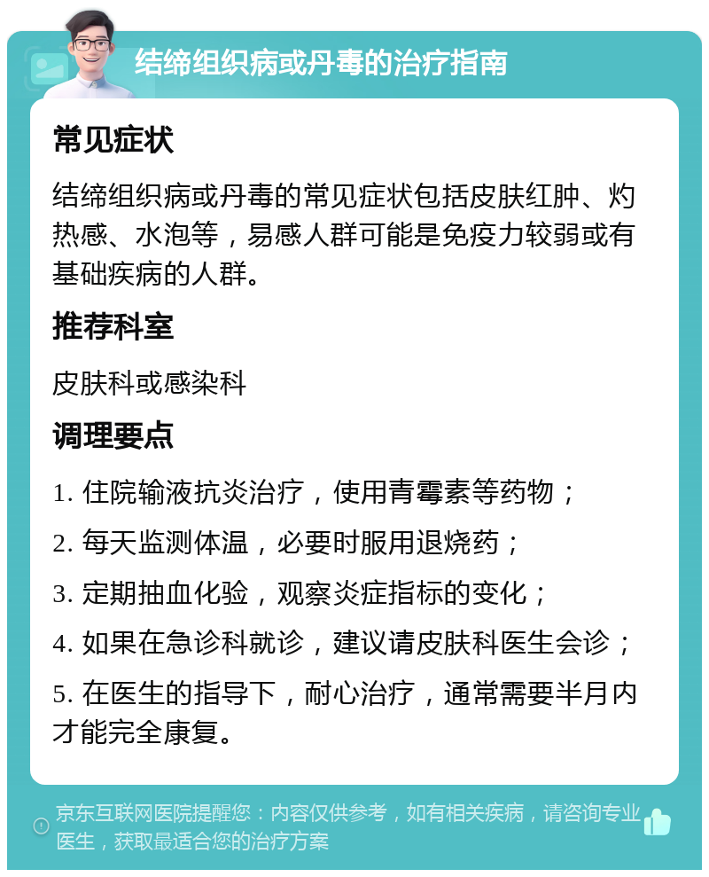 结缔组织病或丹毒的治疗指南 常见症状 结缔组织病或丹毒的常见症状包括皮肤红肿、灼热感、水泡等，易感人群可能是免疫力较弱或有基础疾病的人群。 推荐科室 皮肤科或感染科 调理要点 1. 住院输液抗炎治疗，使用青霉素等药物； 2. 每天监测体温，必要时服用退烧药； 3. 定期抽血化验，观察炎症指标的变化； 4. 如果在急诊科就诊，建议请皮肤科医生会诊； 5. 在医生的指导下，耐心治疗，通常需要半月内才能完全康复。