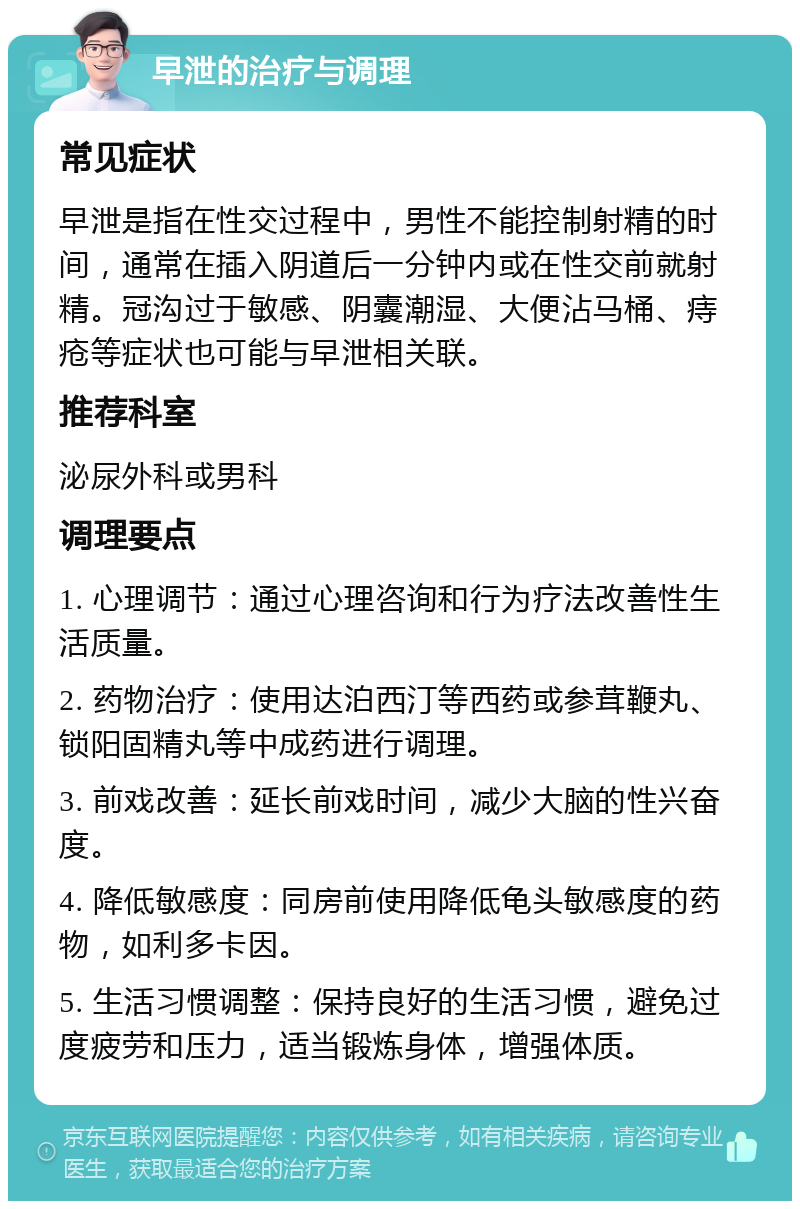 早泄的治疗与调理 常见症状 早泄是指在性交过程中，男性不能控制射精的时间，通常在插入阴道后一分钟内或在性交前就射精。冠沟过于敏感、阴囊潮湿、大便沾马桶、痔疮等症状也可能与早泄相关联。 推荐科室 泌尿外科或男科 调理要点 1. 心理调节：通过心理咨询和行为疗法改善性生活质量。 2. 药物治疗：使用达泊西汀等西药或参茸鞭丸、锁阳固精丸等中成药进行调理。 3. 前戏改善：延长前戏时间，减少大脑的性兴奋度。 4. 降低敏感度：同房前使用降低龟头敏感度的药物，如利多卡因。 5. 生活习惯调整：保持良好的生活习惯，避免过度疲劳和压力，适当锻炼身体，增强体质。