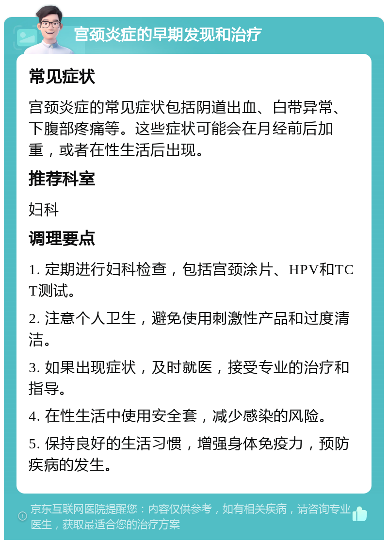 宫颈炎症的早期发现和治疗 常见症状 宫颈炎症的常见症状包括阴道出血、白带异常、下腹部疼痛等。这些症状可能会在月经前后加重，或者在性生活后出现。 推荐科室 妇科 调理要点 1. 定期进行妇科检查，包括宫颈涂片、HPV和TCT测试。 2. 注意个人卫生，避免使用刺激性产品和过度清洁。 3. 如果出现症状，及时就医，接受专业的治疗和指导。 4. 在性生活中使用安全套，减少感染的风险。 5. 保持良好的生活习惯，增强身体免疫力，预防疾病的发生。