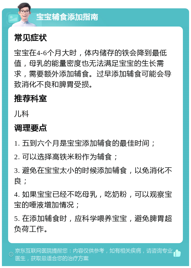 宝宝辅食添加指南 常见症状 宝宝在4-6个月大时，体内储存的铁会降到最低值，母乳的能量密度也无法满足宝宝的生长需求，需要额外添加辅食。过早添加辅食可能会导致消化不良和脾胃受损。 推荐科室 儿科 调理要点 1. 五到六个月是宝宝添加辅食的最佳时间； 2. 可以选择高铁米粉作为辅食； 3. 避免在宝宝太小的时候添加辅食，以免消化不良； 4. 如果宝宝已经不吃母乳，吃奶粉，可以观察宝宝的唾液增加情况； 5. 在添加辅食时，应科学喂养宝宝，避免脾胃超负荷工作。