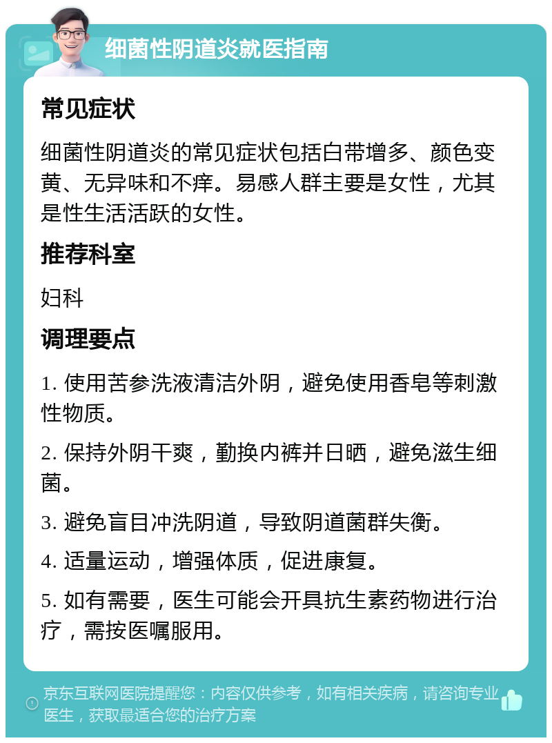 细菌性阴道炎就医指南 常见症状 细菌性阴道炎的常见症状包括白带增多、颜色变黄、无异味和不痒。易感人群主要是女性，尤其是性生活活跃的女性。 推荐科室 妇科 调理要点 1. 使用苦参洗液清洁外阴，避免使用香皂等刺激性物质。 2. 保持外阴干爽，勤换内裤并日晒，避免滋生细菌。 3. 避免盲目冲洗阴道，导致阴道菌群失衡。 4. 适量运动，增强体质，促进康复。 5. 如有需要，医生可能会开具抗生素药物进行治疗，需按医嘱服用。