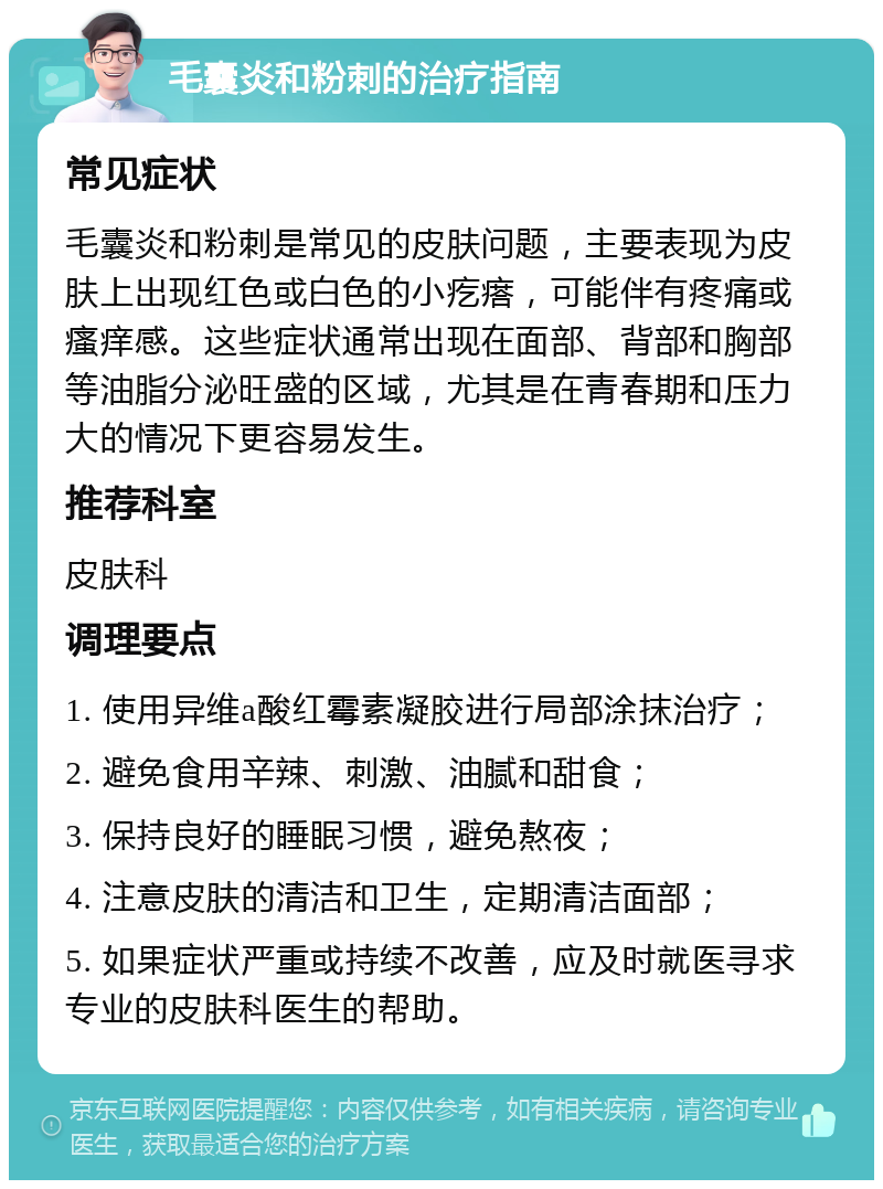 毛囊炎和粉刺的治疗指南 常见症状 毛囊炎和粉刺是常见的皮肤问题，主要表现为皮肤上出现红色或白色的小疙瘩，可能伴有疼痛或瘙痒感。这些症状通常出现在面部、背部和胸部等油脂分泌旺盛的区域，尤其是在青春期和压力大的情况下更容易发生。 推荐科室 皮肤科 调理要点 1. 使用异维a酸红霉素凝胶进行局部涂抹治疗； 2. 避免食用辛辣、刺激、油腻和甜食； 3. 保持良好的睡眠习惯，避免熬夜； 4. 注意皮肤的清洁和卫生，定期清洁面部； 5. 如果症状严重或持续不改善，应及时就医寻求专业的皮肤科医生的帮助。