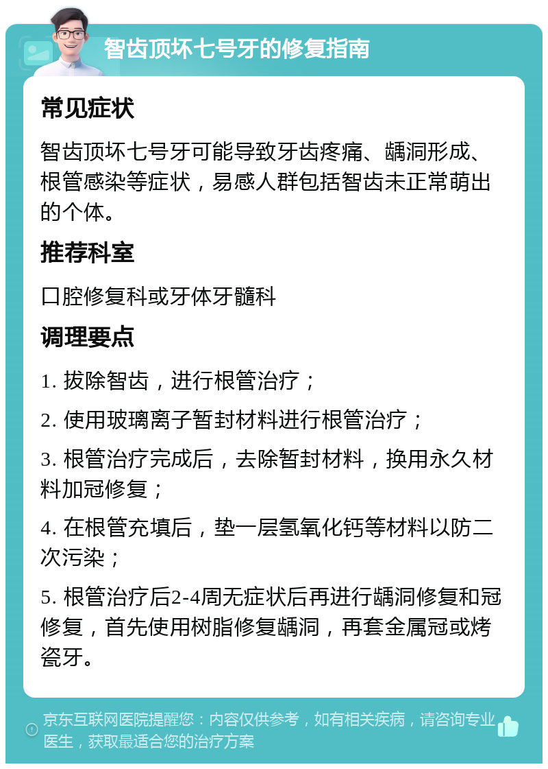 智齿顶坏七号牙的修复指南 常见症状 智齿顶坏七号牙可能导致牙齿疼痛、龋洞形成、根管感染等症状，易感人群包括智齿未正常萌出的个体。 推荐科室 口腔修复科或牙体牙髓科 调理要点 1. 拔除智齿，进行根管治疗； 2. 使用玻璃离子暂封材料进行根管治疗； 3. 根管治疗完成后，去除暂封材料，换用永久材料加冠修复； 4. 在根管充填后，垫一层氢氧化钙等材料以防二次污染； 5. 根管治疗后2-4周无症状后再进行龋洞修复和冠修复，首先使用树脂修复龋洞，再套金属冠或烤瓷牙。