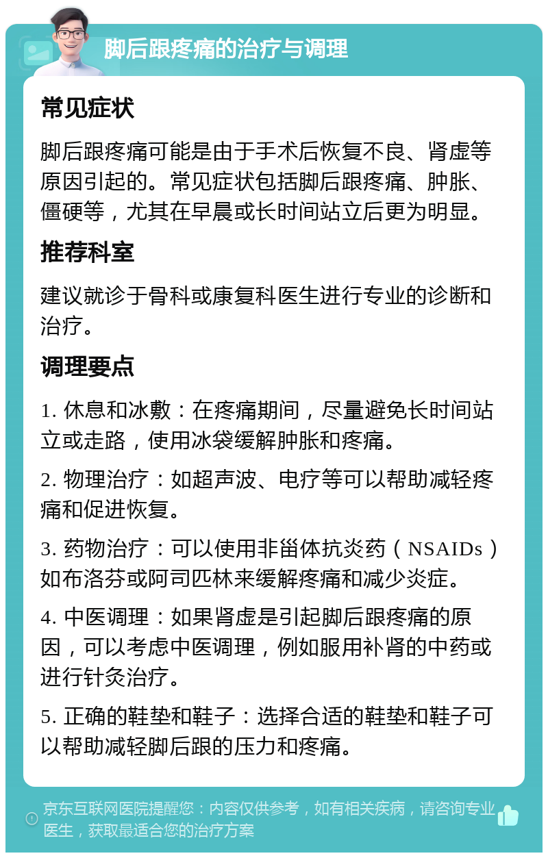 脚后跟疼痛的治疗与调理 常见症状 脚后跟疼痛可能是由于手术后恢复不良、肾虚等原因引起的。常见症状包括脚后跟疼痛、肿胀、僵硬等，尤其在早晨或长时间站立后更为明显。 推荐科室 建议就诊于骨科或康复科医生进行专业的诊断和治疗。 调理要点 1. 休息和冰敷：在疼痛期间，尽量避免长时间站立或走路，使用冰袋缓解肿胀和疼痛。 2. 物理治疗：如超声波、电疗等可以帮助减轻疼痛和促进恢复。 3. 药物治疗：可以使用非甾体抗炎药（NSAIDs）如布洛芬或阿司匹林来缓解疼痛和减少炎症。 4. 中医调理：如果肾虚是引起脚后跟疼痛的原因，可以考虑中医调理，例如服用补肾的中药或进行针灸治疗。 5. 正确的鞋垫和鞋子：选择合适的鞋垫和鞋子可以帮助减轻脚后跟的压力和疼痛。