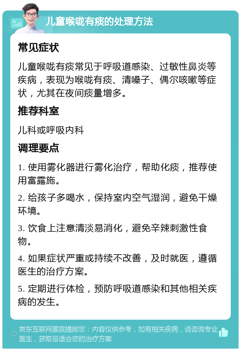 儿童喉咙有痰的处理方法 常见症状 儿童喉咙有痰常见于呼吸道感染、过敏性鼻炎等疾病，表现为喉咙有痰、清嗓子、偶尔咳嗽等症状，尤其在夜间痰量增多。 推荐科室 儿科或呼吸内科 调理要点 1. 使用雾化器进行雾化治疗，帮助化痰，推荐使用富露施。 2. 给孩子多喝水，保持室内空气湿润，避免干燥环境。 3. 饮食上注意清淡易消化，避免辛辣刺激性食物。 4. 如果症状严重或持续不改善，及时就医，遵循医生的治疗方案。 5. 定期进行体检，预防呼吸道感染和其他相关疾病的发生。