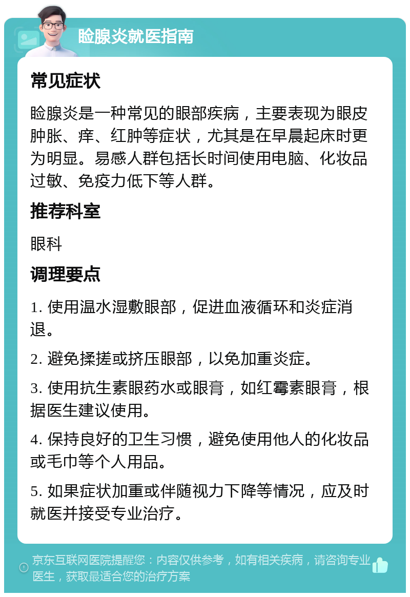 睑腺炎就医指南 常见症状 睑腺炎是一种常见的眼部疾病，主要表现为眼皮肿胀、痒、红肿等症状，尤其是在早晨起床时更为明显。易感人群包括长时间使用电脑、化妆品过敏、免疫力低下等人群。 推荐科室 眼科 调理要点 1. 使用温水湿敷眼部，促进血液循环和炎症消退。 2. 避免揉搓或挤压眼部，以免加重炎症。 3. 使用抗生素眼药水或眼膏，如红霉素眼膏，根据医生建议使用。 4. 保持良好的卫生习惯，避免使用他人的化妆品或毛巾等个人用品。 5. 如果症状加重或伴随视力下降等情况，应及时就医并接受专业治疗。