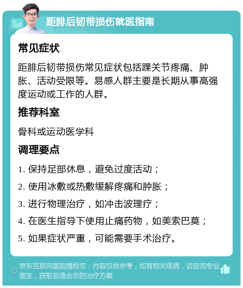 距腓后韧带损伤就医指南 常见症状 距腓后韧带损伤常见症状包括踝关节疼痛、肿胀、活动受限等。易感人群主要是长期从事高强度运动或工作的人群。 推荐科室 骨科或运动医学科 调理要点 1. 保持足部休息，避免过度活动； 2. 使用冰敷或热敷缓解疼痛和肿胀； 3. 进行物理治疗，如冲击波理疗； 4. 在医生指导下使用止痛药物，如美索巴莫； 5. 如果症状严重，可能需要手术治疗。