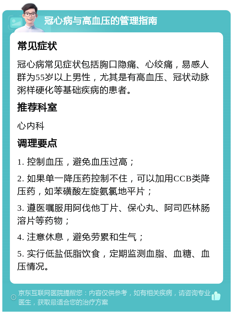 冠心病与高血压的管理指南 常见症状 冠心病常见症状包括胸口隐痛、心绞痛，易感人群为55岁以上男性，尤其是有高血压、冠状动脉粥样硬化等基础疾病的患者。 推荐科室 心内科 调理要点 1. 控制血压，避免血压过高； 2. 如果单一降压药控制不住，可以加用CCB类降压药，如苯磺酸左旋氨氯地平片； 3. 遵医嘱服用阿伐他丁片、保心丸、阿司匹林肠溶片等药物； 4. 注意休息，避免劳累和生气； 5. 实行低盐低脂饮食，定期监测血脂、血糖、血压情况。