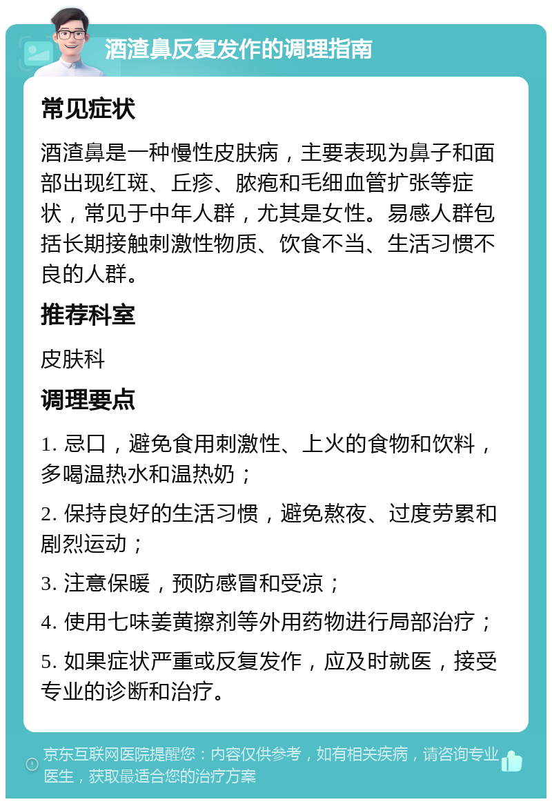 酒渣鼻反复发作的调理指南 常见症状 酒渣鼻是一种慢性皮肤病，主要表现为鼻子和面部出现红斑、丘疹、脓疱和毛细血管扩张等症状，常见于中年人群，尤其是女性。易感人群包括长期接触刺激性物质、饮食不当、生活习惯不良的人群。 推荐科室 皮肤科 调理要点 1. 忌口，避免食用刺激性、上火的食物和饮料，多喝温热水和温热奶； 2. 保持良好的生活习惯，避免熬夜、过度劳累和剧烈运动； 3. 注意保暖，预防感冒和受凉； 4. 使用七味姜黄擦剂等外用药物进行局部治疗； 5. 如果症状严重或反复发作，应及时就医，接受专业的诊断和治疗。