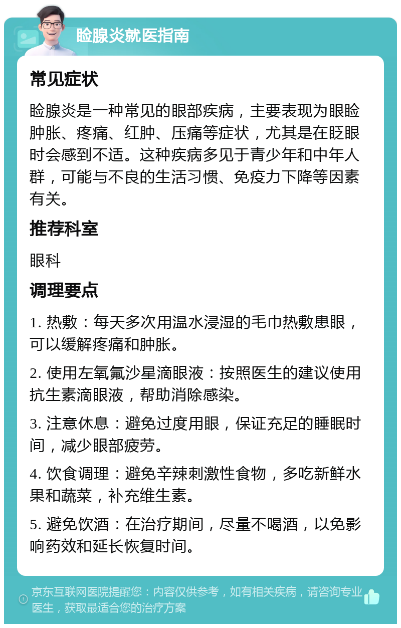 睑腺炎就医指南 常见症状 睑腺炎是一种常见的眼部疾病，主要表现为眼睑肿胀、疼痛、红肿、压痛等症状，尤其是在眨眼时会感到不适。这种疾病多见于青少年和中年人群，可能与不良的生活习惯、免疫力下降等因素有关。 推荐科室 眼科 调理要点 1. 热敷：每天多次用温水浸湿的毛巾热敷患眼，可以缓解疼痛和肿胀。 2. 使用左氧氟沙星滴眼液：按照医生的建议使用抗生素滴眼液，帮助消除感染。 3. 注意休息：避免过度用眼，保证充足的睡眠时间，减少眼部疲劳。 4. 饮食调理：避免辛辣刺激性食物，多吃新鲜水果和蔬菜，补充维生素。 5. 避免饮酒：在治疗期间，尽量不喝酒，以免影响药效和延长恢复时间。