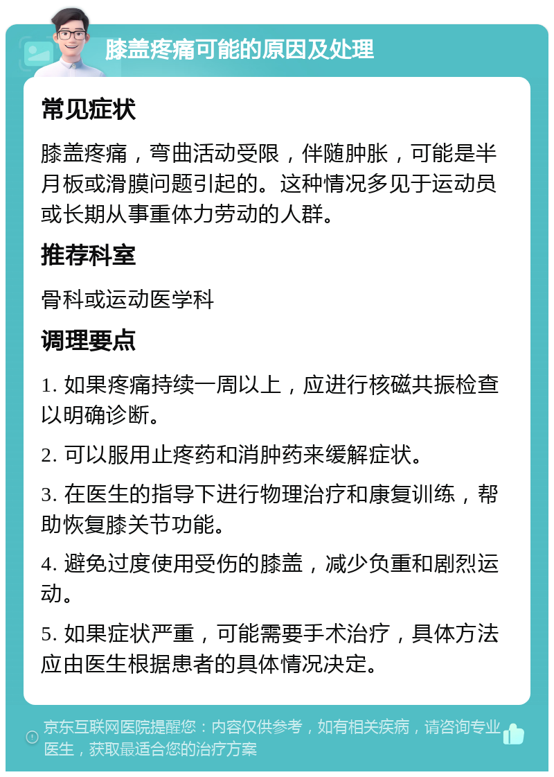 膝盖疼痛可能的原因及处理 常见症状 膝盖疼痛，弯曲活动受限，伴随肿胀，可能是半月板或滑膜问题引起的。这种情况多见于运动员或长期从事重体力劳动的人群。 推荐科室 骨科或运动医学科 调理要点 1. 如果疼痛持续一周以上，应进行核磁共振检查以明确诊断。 2. 可以服用止疼药和消肿药来缓解症状。 3. 在医生的指导下进行物理治疗和康复训练，帮助恢复膝关节功能。 4. 避免过度使用受伤的膝盖，减少负重和剧烈运动。 5. 如果症状严重，可能需要手术治疗，具体方法应由医生根据患者的具体情况决定。